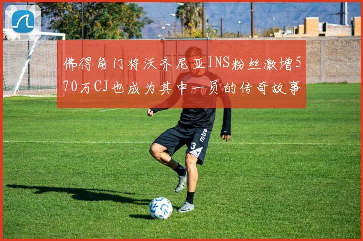 佛得角门将沃齐尼亚INS粉丝激增570万CJ也成为其中一员的传奇故事
