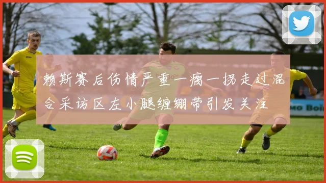 赖斯赛后伤情严重一瘸一拐走过混合采访区左小腿缠绷带引发关注