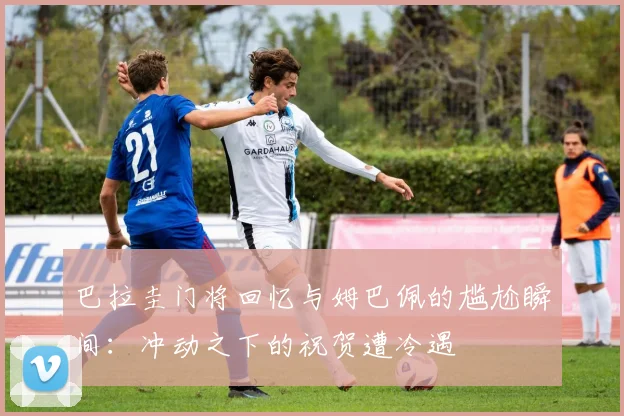 巴拉圭门将回忆与姆巴佩的尴尬瞬间：冲动之下的祝贺遭冷遇