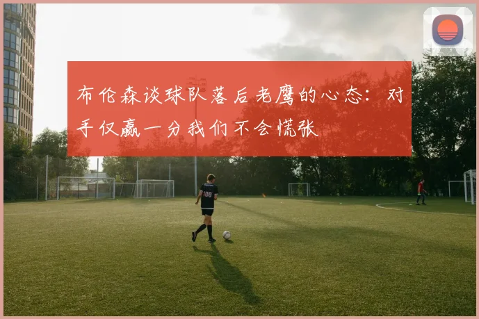 布伦森谈球队落后老鹰的心态：对手仅赢一分我们不会慌张