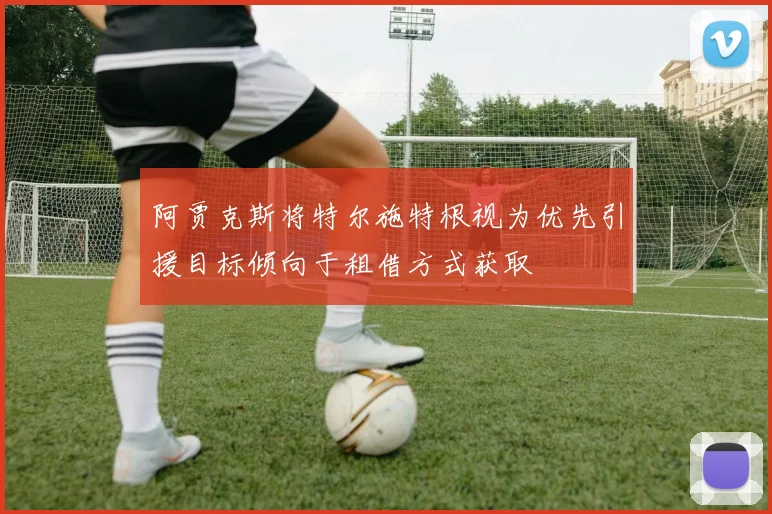 阿贾克斯将特尔施特根视为优先引援目标倾向于租借方式获取