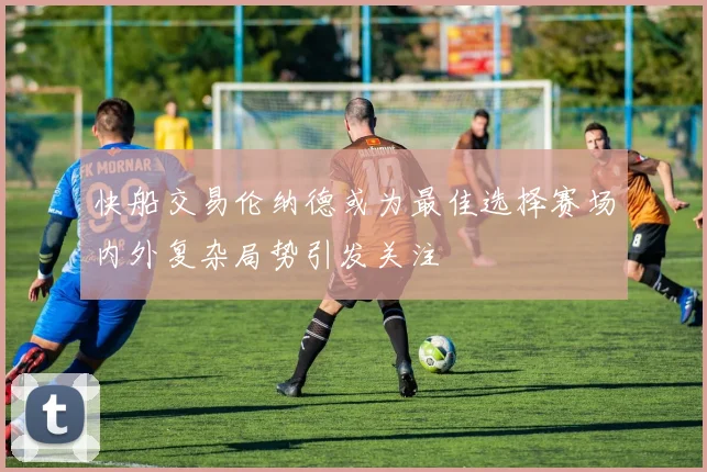 快船交易伦纳德或为最佳选择赛场内外复杂局势引发关注