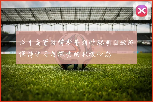 公牛高管称赞斯普利特聪明且始终保持学习与探索的积极心态