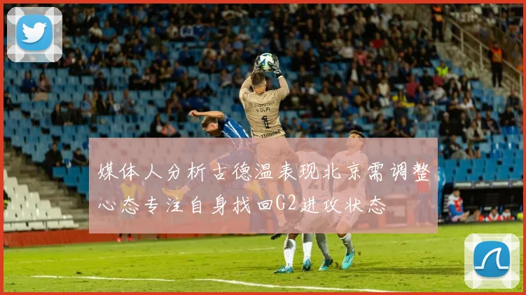 媒体人分析古德温表现北京需调整心态专注自身找回G2进攻状态