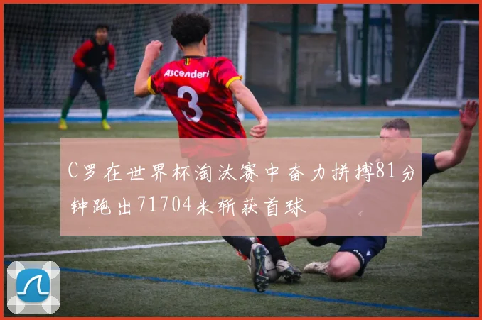 C罗在世界杯淘汰赛中奋力拼搏81分钟跑出71704米斩获首球