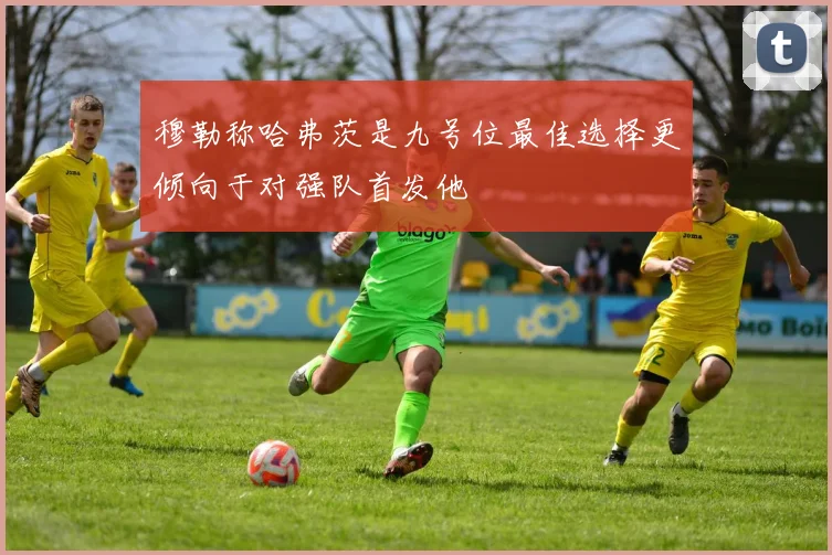穆勒称哈弗茨是九号位最佳选择更倾向于对强队首发他