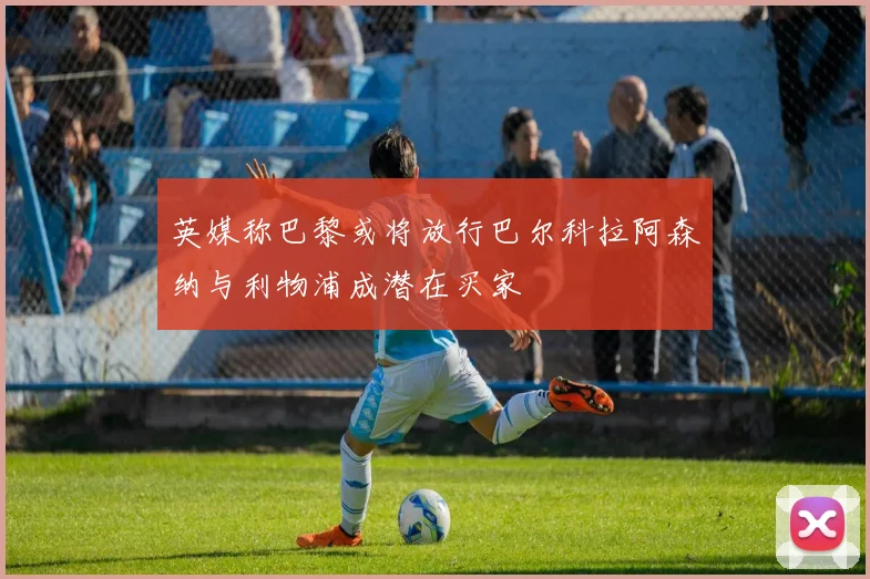 英媒称巴黎或将放行巴尔科拉阿森纳与利物浦成潜在买家