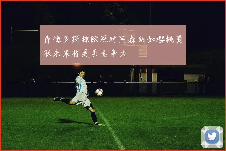 森德罗斯称欧冠对阿森纳如樱桃曼联未来将更具竞争力