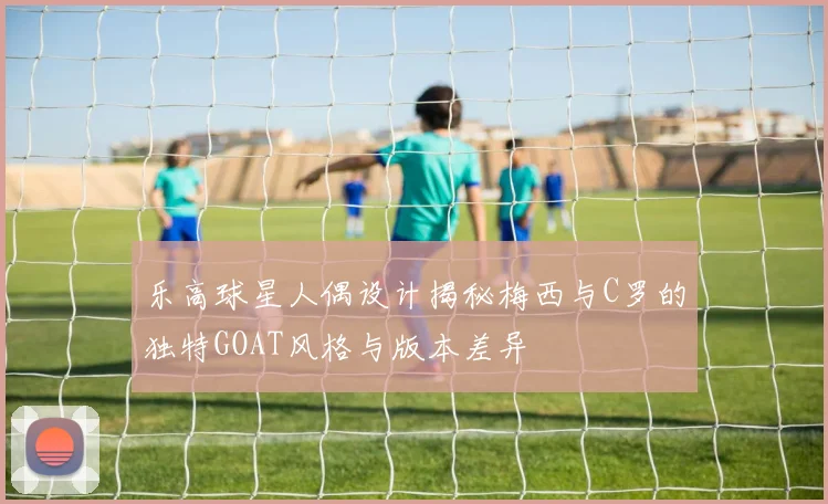 乐高球星人偶设计揭秘梅西与C罗的独特GOAT风格与版本差异
