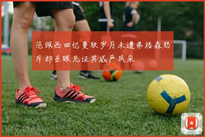 范佩西回忆曼联岁月未遭弗格森怒斥却亲眼见证其威严风采