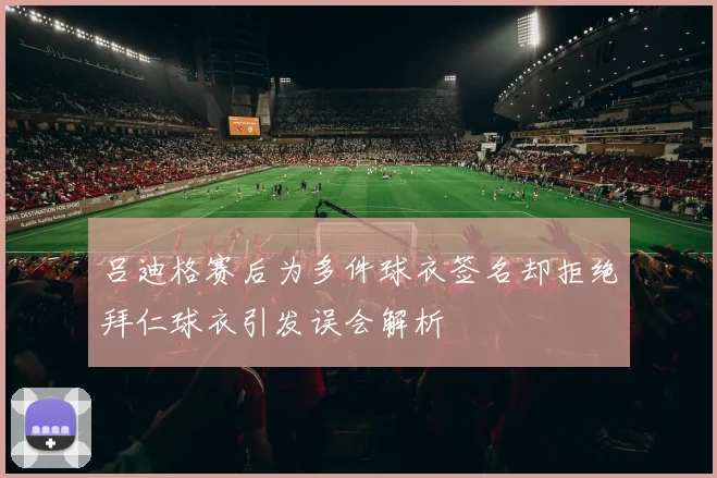 吕迪格赛后为多件球衣签名却拒绝拜仁球衣引发误会解析