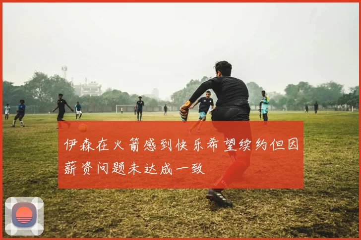 伊森在火箭感到快乐希望续约但因薪资问题未达成一致