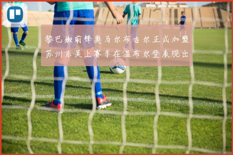 黎巴嫩前锋奥马尔布吉尔正式加盟苏州东吴上赛季在温布尔登表现出色